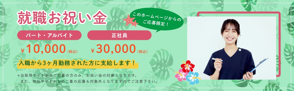 このホームページからのご応募限定！就職お祝い金　パート・アルバイト10,000円(税込)正社員30,000円(税込)　入職から3ヶ月勤務された方に支給します！✳当採用サイトからご応募の方のみ、お祝い金の対象となります。また、他社サイトからの二重の応募も対象外となりますのでご注意下さい。